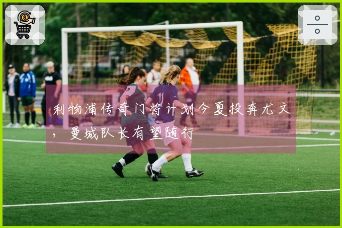 利物浦传奇门将计划今夏投奔尤文，曼城队长有望随行