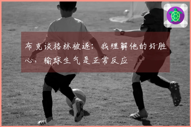 布克谈格林被逐：我理解他的好胜心，输球生气是正常反应
