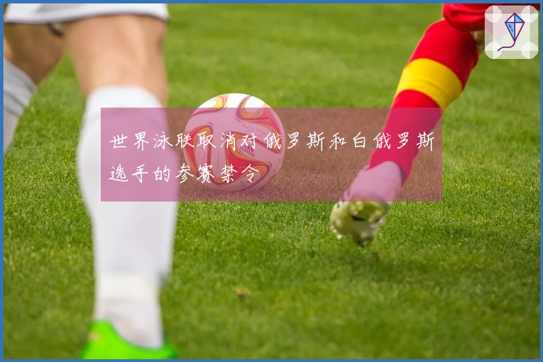 世界泳联取消对俄罗斯和白俄罗斯选手的参赛禁令