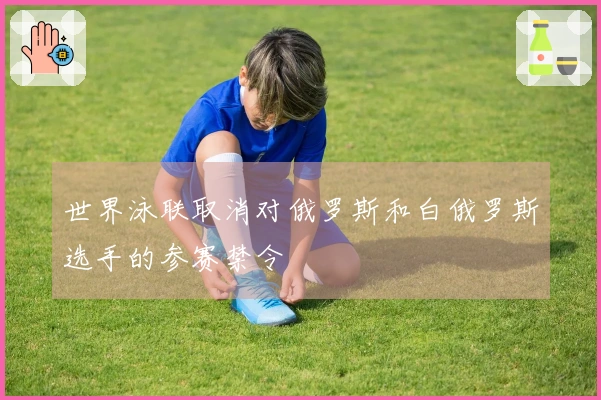 世界泳联取消对俄罗斯和白俄罗斯选手的参赛禁令