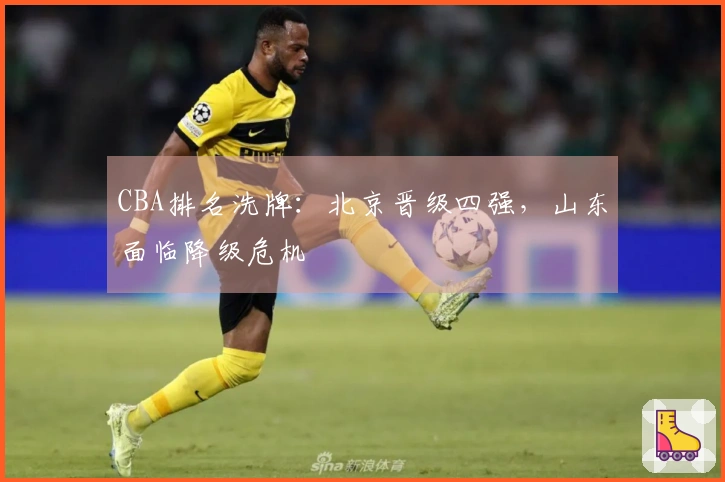 CBA排名洗牌：北京晋级四强，山东面临降级危机