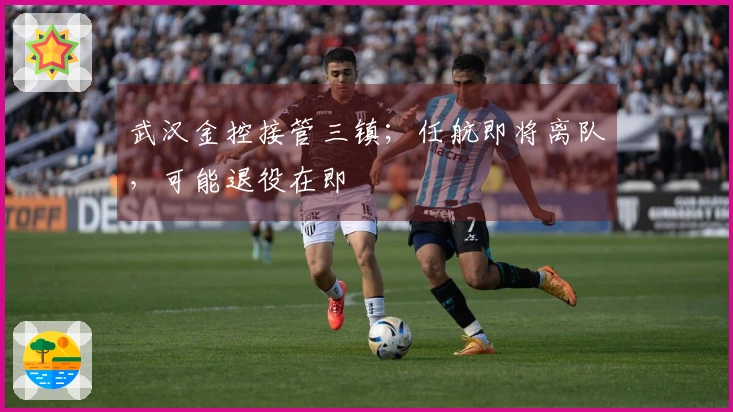 武汉金控接管三镇；任航即将离队，可能退役在即