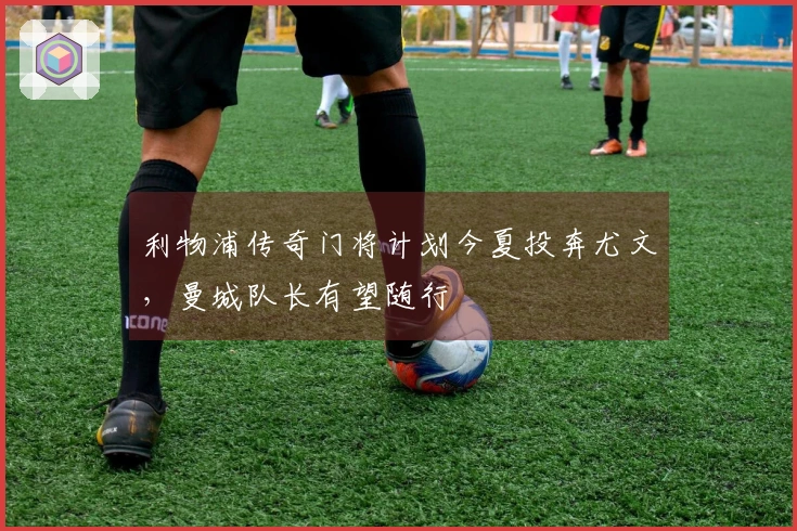 利物浦传奇门将计划今夏投奔尤文，曼城队长有望随行