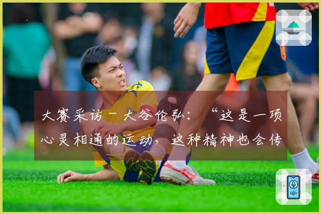 大赛采访 - 大谷伦弘：“这是一项心灵相通的运动，这种精神也会传递到人与人之间”