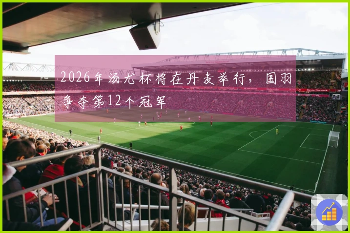2026年汤尤杯将在丹麦举行，国羽争夺第12个冠军