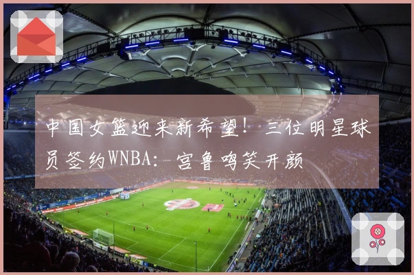 中国女篮迎来新希望！三位明星球员签约WNBA：宫鲁鸣笑开颜
