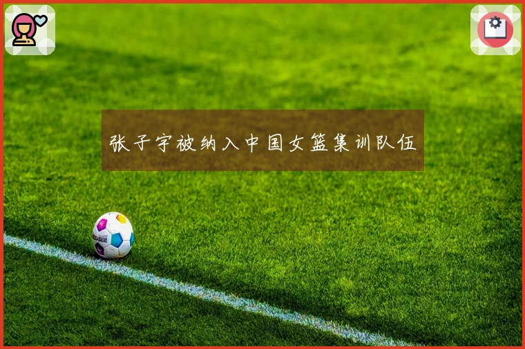 张子宇被纳入中国女篮集训队伍