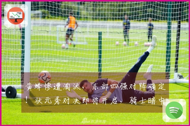 黄蜂惨遭淘汰，东部四强对阵确定！状元秀对决即将开启，骑士暗中受益