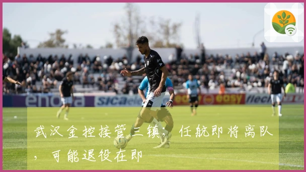 武汉金控接管三镇；任航即将离队，可能退役在即