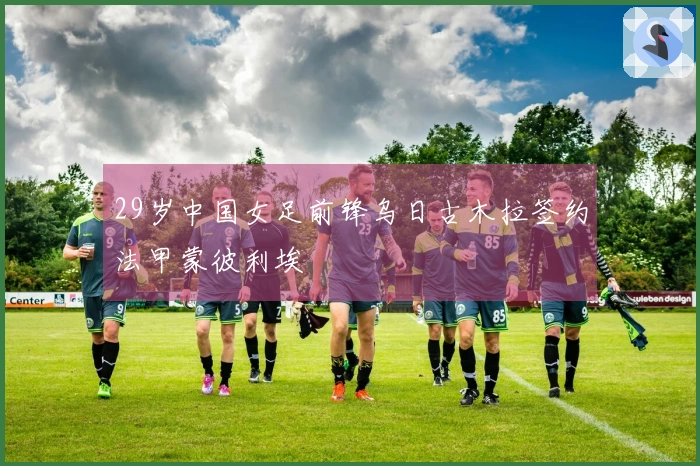 29岁中国女足前锋乌日古木拉签约法甲蒙彼利埃