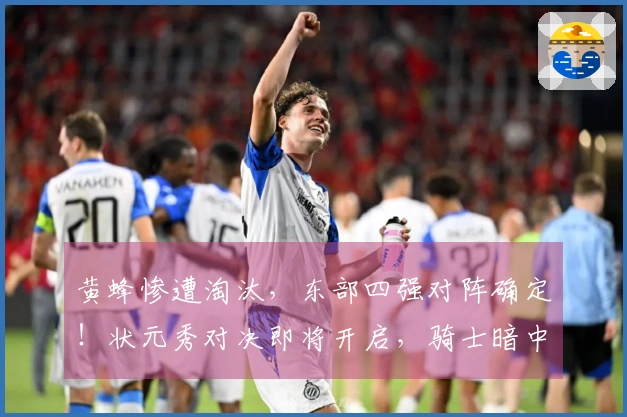 黄蜂惨遭淘汰，东部四强对阵确定！状元秀对决即将开启，骑士暗中受益